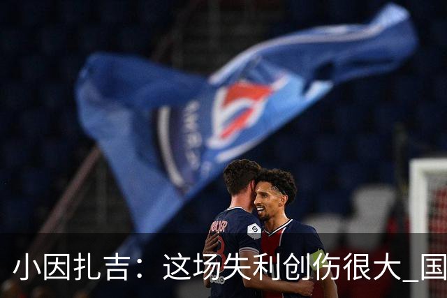 小因扎吉：这场失利创伤很大 国米必须尽快找到稳定